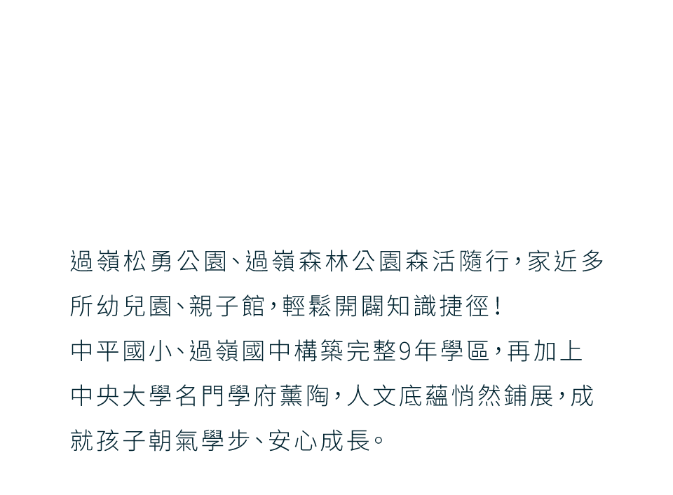 過嶺松勇公園、過嶺森林公園森活隨行，家近多所幼兒園、親子館，輕鬆開闢知識捷徑！中平國小、過嶺國中構築完整9年學區，再加上中央大學名門學府薰陶，人文底蘊悄然鋪展，成就孩子朝氣學步、安心成長。